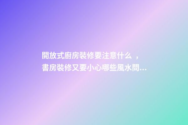 開放式廚房裝修要注意什么，書房裝修又要小心哪些風水問題？（裝修房子開放式廚房好嗎）